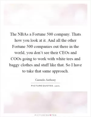 The NBAs a Fortune 500 company. Thats how you look at it. And all the other Fortune 500 companies out there in the world, you don’t see their CEOs and COOs going to work with white tees and baggy clothes and stuff like that. So I have to take that same approach Picture Quote #1