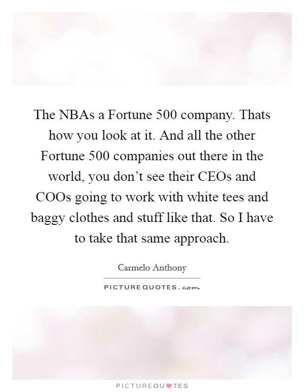 The NBAs a Fortune 500 company. Thats how you look at it. And all the other Fortune 500 companies out there in the world, you don't see their CEOs and COOs going to work with white tees and baggy clothes and stuff like that. So I have to take that same approach Picture Quote #1