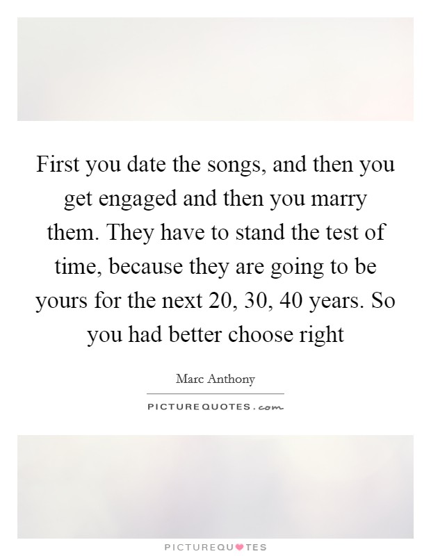 First you date the songs, and then you get engaged and then you marry them. They have to stand the test of time, because they are going to be yours for the next 20, 30, 40 years. So you had better choose right Picture Quote #1