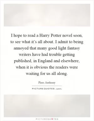 I hope to read a Harry Potter novel soon, to see what it’s all about. I admit to being annoyed that many good light fantasy writers have had trouble getting published, in England and elsewhere, when it is obvious the readers were waiting for us all along Picture Quote #1