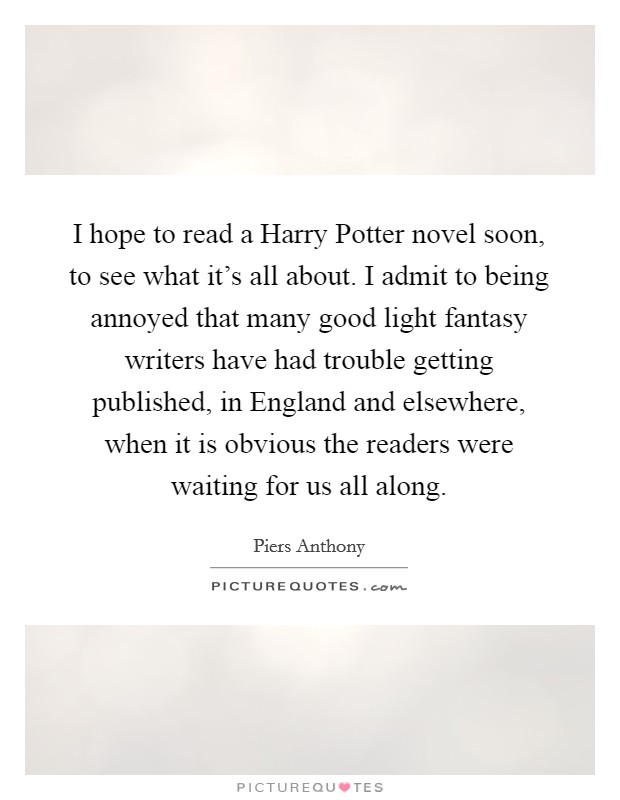 I hope to read a Harry Potter novel soon, to see what it's all about. I admit to being annoyed that many good light fantasy writers have had trouble getting published, in England and elsewhere, when it is obvious the readers were waiting for us all along Picture Quote #1