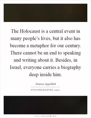 The Holocaust is a central event in many people’s lives, but it also has become a metaphor for our century. There cannot be an end to speaking and writing about it. Besides, in Israel, everyone carries a biography deep inside him Picture Quote #1