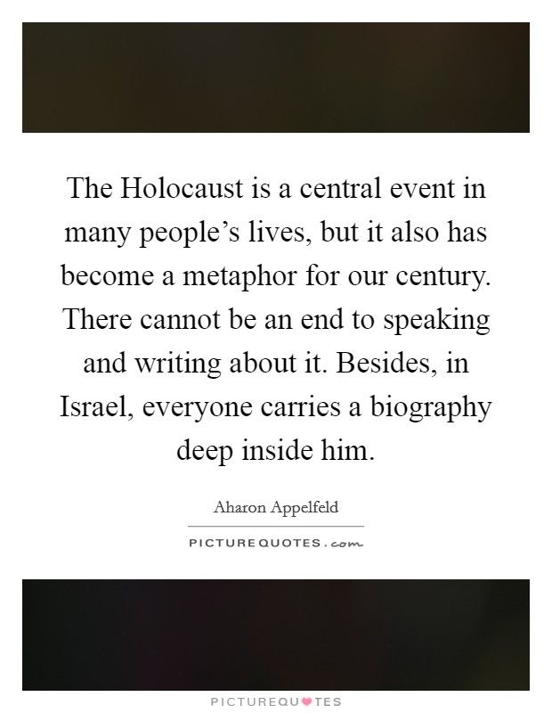 The Holocaust is a central event in many people's lives, but it also has become a metaphor for our century. There cannot be an end to speaking and writing about it. Besides, in Israel, everyone carries a biography deep inside him Picture Quote #1