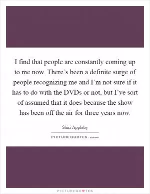 I find that people are constantly coming up to me now. There’s been a definite surge of people recognizing me and I’m not sure if it has to do with the DVDs or not, but I’ve sort of assumed that it does because the show has been off the air for three years now Picture Quote #1