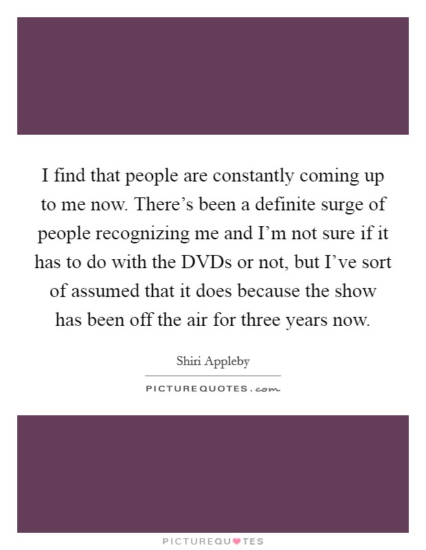 I find that people are constantly coming up to me now. There's been a definite surge of people recognizing me and I'm not sure if it has to do with the DVDs or not, but I've sort of assumed that it does because the show has been off the air for three years now Picture Quote #1