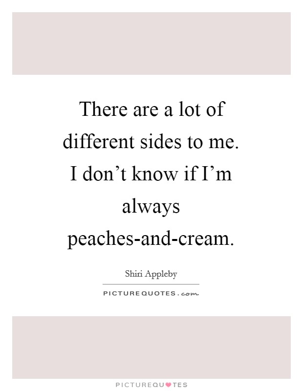 There are a lot of different sides to me. I don't know if I'm always peaches-and-cream Picture Quote #1