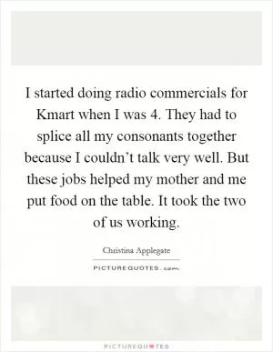 I started doing radio commercials for Kmart when I was 4. They had to splice all my consonants together because I couldn’t talk very well. But these jobs helped my mother and me put food on the table. It took the two of us working Picture Quote #1