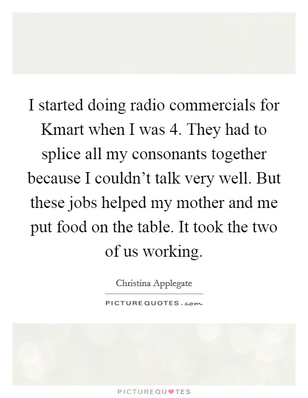 I started doing radio commercials for Kmart when I was 4. They had to splice all my consonants together because I couldn't talk very well. But these jobs helped my mother and me put food on the table. It took the two of us working Picture Quote #1