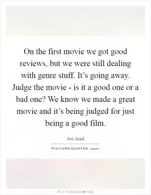 On the first movie we got good reviews, but we were still dealing with genre stuff. It’s going away. Judge the movie - is it a good one or a bad one? We know we made a great movie and it’s being judged for just being a good film Picture Quote #1
