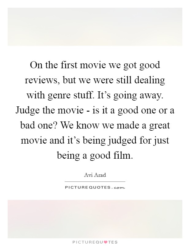 On the first movie we got good reviews, but we were still dealing with genre stuff. It's going away. Judge the movie - is it a good one or a bad one? We know we made a great movie and it's being judged for just being a good film Picture Quote #1