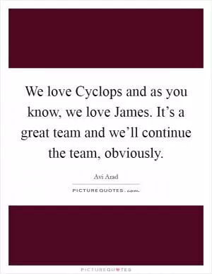 We love Cyclops and as you know, we love James. It’s a great team and we’ll continue the team, obviously Picture Quote #1