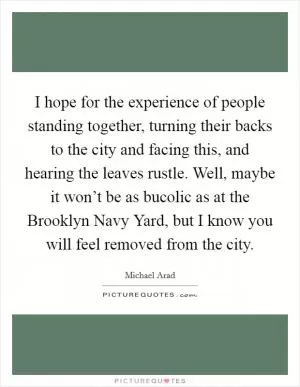 I hope for the experience of people standing together, turning their backs to the city and facing this, and hearing the leaves rustle. Well, maybe it won’t be as bucolic as at the Brooklyn Navy Yard, but I know you will feel removed from the city Picture Quote #1