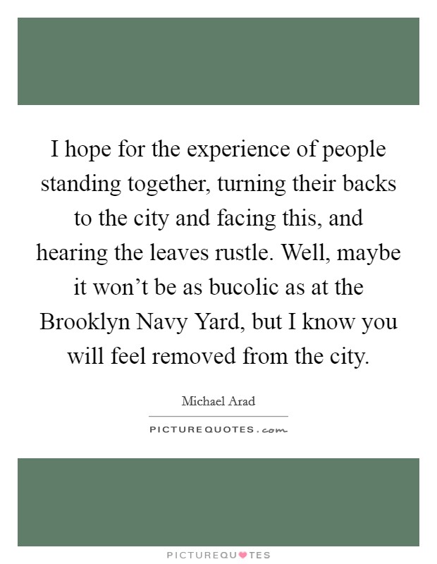 I hope for the experience of people standing together, turning their backs to the city and facing this, and hearing the leaves rustle. Well, maybe it won't be as bucolic as at the Brooklyn Navy Yard, but I know you will feel removed from the city Picture Quote #1