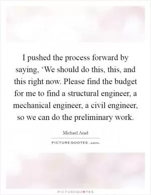 I pushed the process forward by saying, ‘We should do this, this, and this right now. Please find the budget for me to find a structural engineer, a mechanical engineer, a civil engineer, so we can do the preliminary work Picture Quote #1