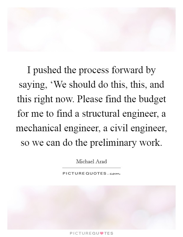 I pushed the process forward by saying, ‘We should do this, this, and this right now. Please find the budget for me to find a structural engineer, a mechanical engineer, a civil engineer, so we can do the preliminary work Picture Quote #1