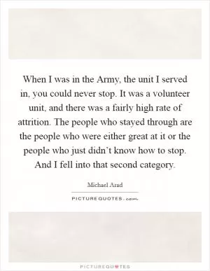 When I was in the Army, the unit I served in, you could never stop. It was a volunteer unit, and there was a fairly high rate of attrition. The people who stayed through are the people who were either great at it or the people who just didn’t know how to stop. And I fell into that second category Picture Quote #1