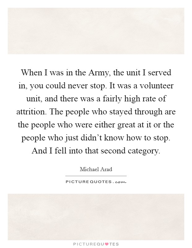 When I was in the Army, the unit I served in, you could never stop. It was a volunteer unit, and there was a fairly high rate of attrition. The people who stayed through are the people who were either great at it or the people who just didn't know how to stop. And I fell into that second category Picture Quote #1