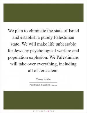 We plan to eliminate the state of Israel and establish a purely Palestinian state. We will make life unbearable for Jews by psychological warfare and population explosion. We Palestinians will take over everything, including all of Jerusalem Picture Quote #1