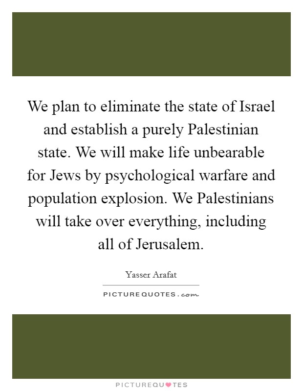 We plan to eliminate the state of Israel and establish a purely Palestinian state. We will make life unbearable for Jews by psychological warfare and population explosion. We Palestinians will take over everything, including all of Jerusalem Picture Quote #1