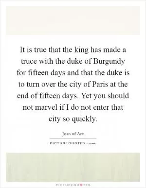 It is true that the king has made a truce with the duke of Burgundy for fifteen days and that the duke is to turn over the city of Paris at the end of fifteen days. Yet you should not marvel if I do not enter that city so quickly Picture Quote #1