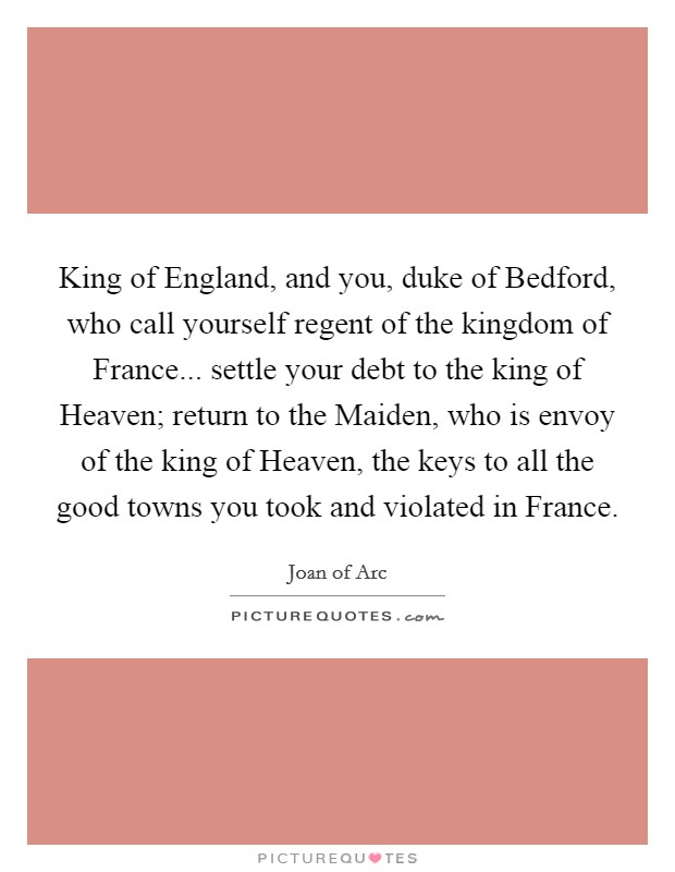 King of England, and you, duke of Bedford, who call yourself regent of the kingdom of France... settle your debt to the king of Heaven; return to the Maiden, who is envoy of the king of Heaven, the keys to all the good towns you took and violated in France Picture Quote #1