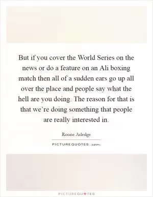 But if you cover the World Series on the news or do a feature on an Ali boxing match then all of a sudden ears go up all over the place and people say what the hell are you doing. The reason for that is that we’re doing something that people are really interested in Picture Quote #1
