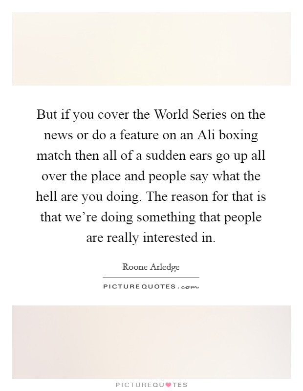 But if you cover the World Series on the news or do a feature on an Ali boxing match then all of a sudden ears go up all over the place and people say what the hell are you doing. The reason for that is that we're doing something that people are really interested in Picture Quote #1