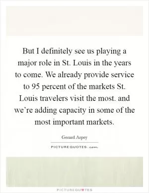 But I definitely see us playing a major role in St. Louis in the years to come. We already provide service to 95 percent of the markets St. Louis travelers visit the most. and we’re adding capacity in some of the most important markets Picture Quote #1