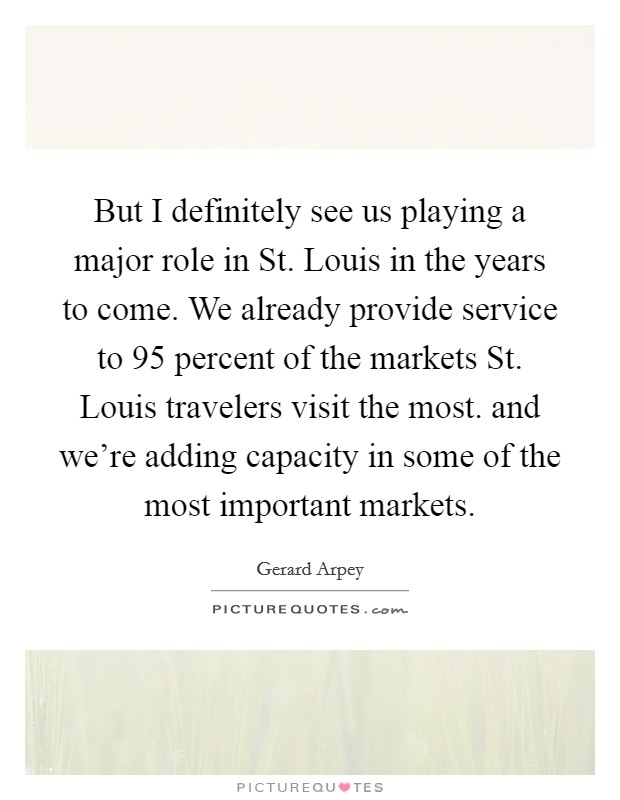 But I definitely see us playing a major role in St. Louis in the years to come. We already provide service to 95 percent of the markets St. Louis travelers visit the most. and we're adding capacity in some of the most important markets Picture Quote #1