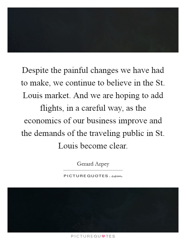Despite the painful changes we have had to make, we continue to believe in the St. Louis market. And we are hoping to add flights, in a careful way, as the economics of our business improve and the demands of the traveling public in St. Louis become clear Picture Quote #1
