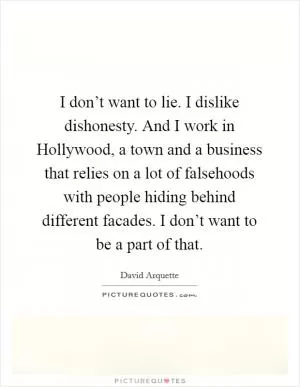 I don’t want to lie. I dislike dishonesty. And I work in Hollywood, a town and a business that relies on a lot of falsehoods with people hiding behind different facades. I don’t want to be a part of that Picture Quote #1