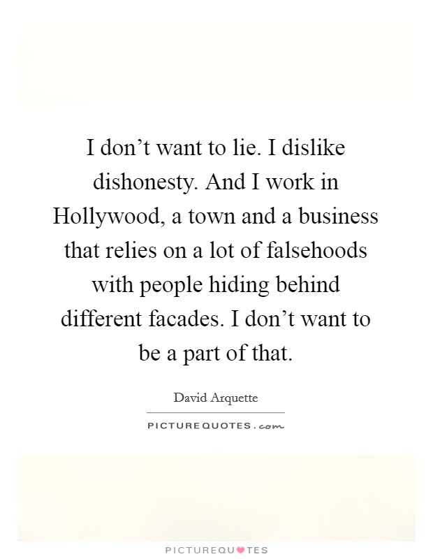 I don't want to lie. I dislike dishonesty. And I work in Hollywood, a town and a business that relies on a lot of falsehoods with people hiding behind different facades. I don't want to be a part of that Picture Quote #1