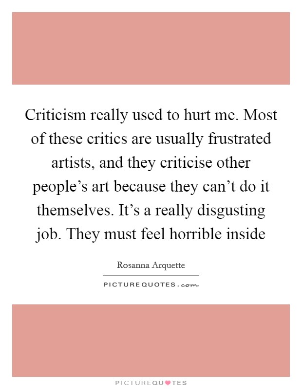 Criticism really used to hurt me. Most of these critics are usually frustrated artists, and they criticise other people's art because they can't do it themselves. It's a really disgusting job. They must feel horrible inside Picture Quote #1