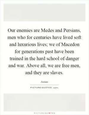 Our enemies are Medes and Persians, men who for centuries have lived soft and luxurious lives; we of Macedon for generations past have been trained in the hard school of danger and war. Above all, we are free men, and they are slaves Picture Quote #1