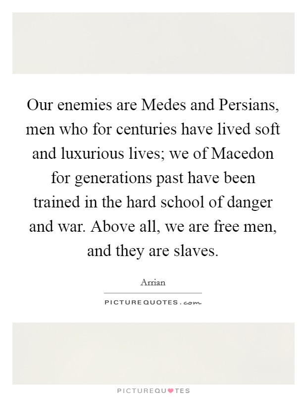 Our enemies are Medes and Persians, men who for centuries have lived soft and luxurious lives; we of Macedon for generations past have been trained in the hard school of danger and war. Above all, we are free men, and they are slaves Picture Quote #1