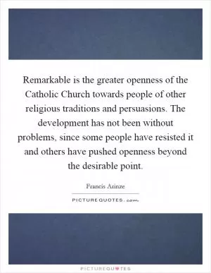 Remarkable is the greater openness of the Catholic Church towards people of other religious traditions and persuasions. The development has not been without problems, since some people have resisted it and others have pushed openness beyond the desirable point Picture Quote #1