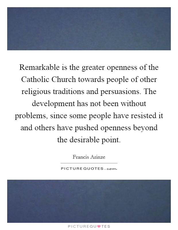 Remarkable is the greater openness of the Catholic Church towards people of other religious traditions and persuasions. The development has not been without problems, since some people have resisted it and others have pushed openness beyond the desirable point Picture Quote #1