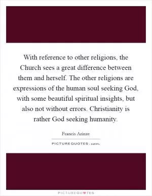 With reference to other religions, the Church sees a great difference between them and herself. The other religions are expressions of the human soul seeking God, with some beautiful spiritual insights, but also not without errors. Christianity is rather God seeking humanity Picture Quote #1