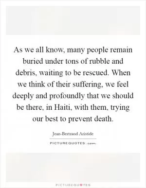 As we all know, many people remain buried under tons of rubble and debris, waiting to be rescued. When we think of their suffering, we feel deeply and profoundly that we should be there, in Haiti, with them, trying our best to prevent death Picture Quote #1