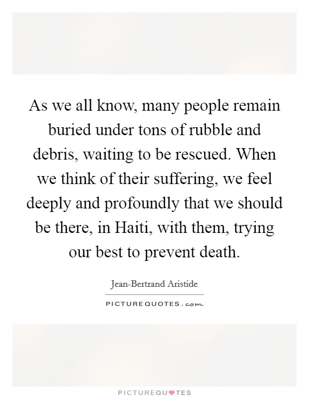 As we all know, many people remain buried under tons of rubble and debris, waiting to be rescued. When we think of their suffering, we feel deeply and profoundly that we should be there, in Haiti, with them, trying our best to prevent death Picture Quote #1