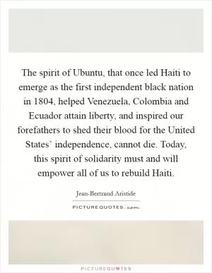 The spirit of Ubuntu, that once led Haiti to emerge as the first independent black nation in 1804, helped Venezuela, Colombia and Ecuador attain liberty, and inspired our forefathers to shed their blood for the United States’ independence, cannot die. Today, this spirit of solidarity must and will empower all of us to rebuild Haiti Picture Quote #1