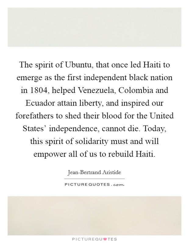 The spirit of Ubuntu, that once led Haiti to emerge as the first independent black nation in 1804, helped Venezuela, Colombia and Ecuador attain liberty, and inspired our forefathers to shed their blood for the United States' independence, cannot die. Today, this spirit of solidarity must and will empower all of us to rebuild Haiti Picture Quote #1