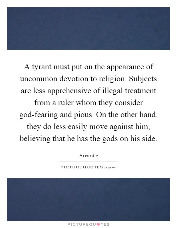 A tyrant must put on the appearance of uncommon devotion to religion. Subjects are less apprehensive of illegal treatment from a ruler whom they consider god-fearing and pious. On the other hand, they do less easily move against him, believing that he has the gods on his side Picture Quote #1