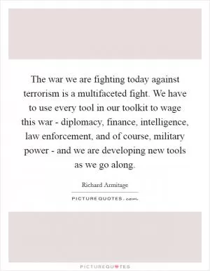 The war we are fighting today against terrorism is a multifaceted fight. We have to use every tool in our toolkit to wage this war - diplomacy, finance, intelligence, law enforcement, and of course, military power - and we are developing new tools as we go along Picture Quote #1