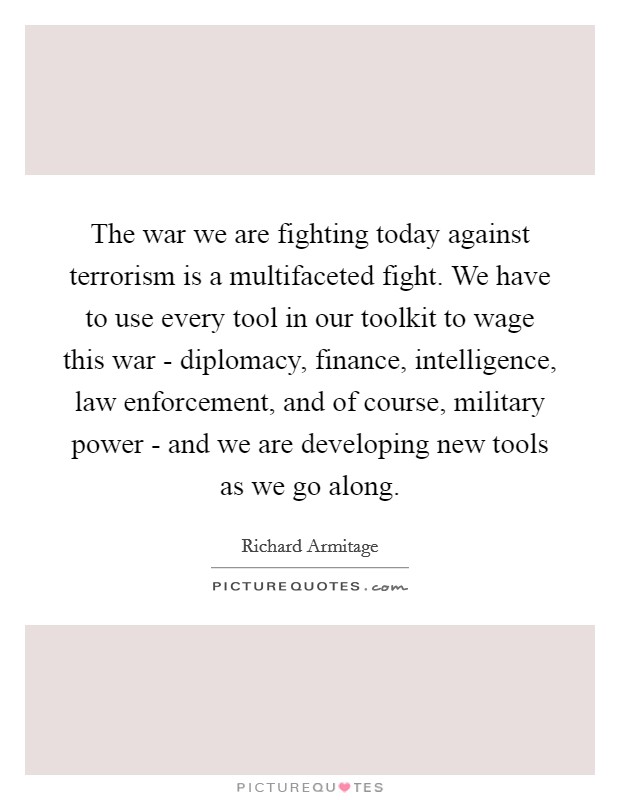 The war we are fighting today against terrorism is a multifaceted fight. We have to use every tool in our toolkit to wage this war - diplomacy, finance, intelligence, law enforcement, and of course, military power - and we are developing new tools as we go along Picture Quote #1