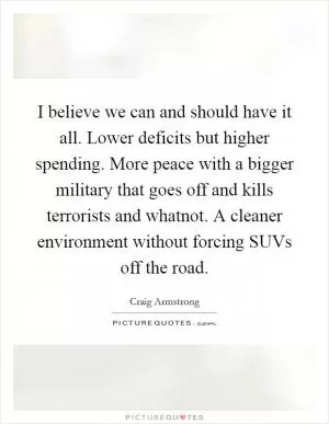 I believe we can and should have it all. Lower deficits but higher spending. More peace with a bigger military that goes off and kills terrorists and whatnot. A cleaner environment without forcing SUVs off the road Picture Quote #1