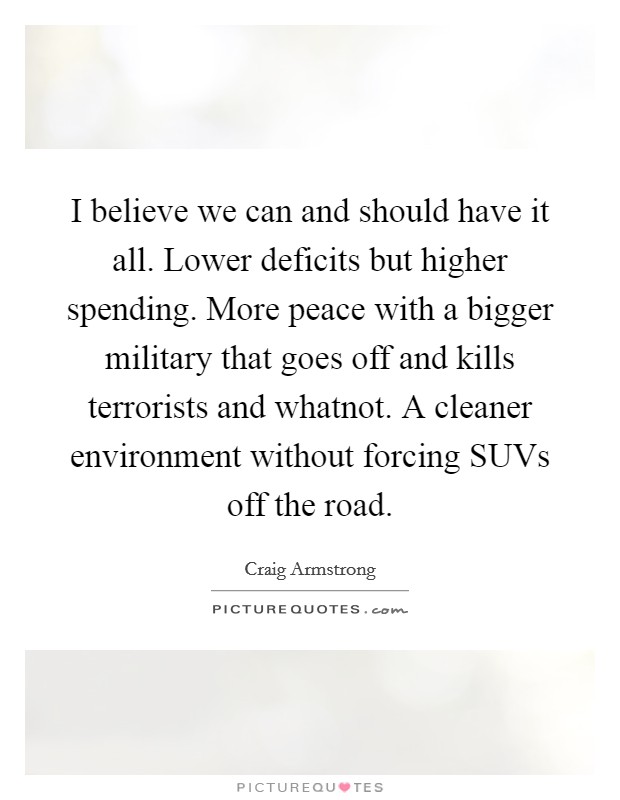 I believe we can and should have it all. Lower deficits but higher spending. More peace with a bigger military that goes off and kills terrorists and whatnot. A cleaner environment without forcing SUVs off the road Picture Quote #1