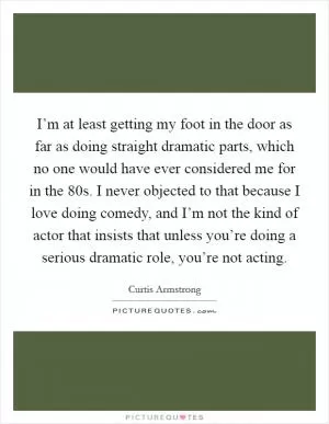 I’m at least getting my foot in the door as far as doing straight dramatic parts, which no one would have ever considered me for in the  80s. I never objected to that because I love doing comedy, and I’m not the kind of actor that insists that unless you’re doing a serious dramatic role, you’re not acting Picture Quote #1