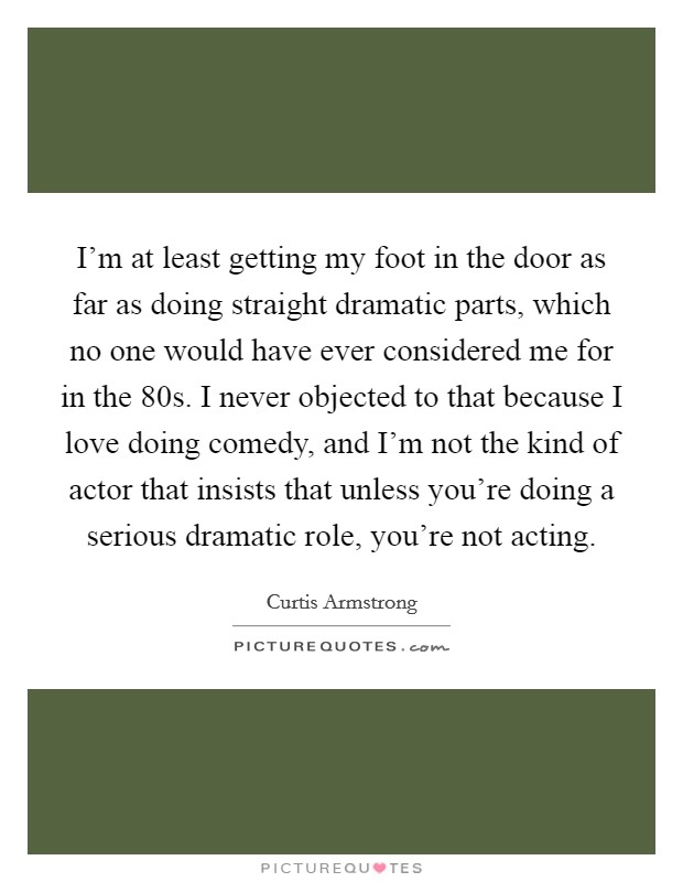 I'm at least getting my foot in the door as far as doing straight dramatic parts, which no one would have ever considered me for in the  80s. I never objected to that because I love doing comedy, and I'm not the kind of actor that insists that unless you're doing a serious dramatic role, you're not acting Picture Quote #1