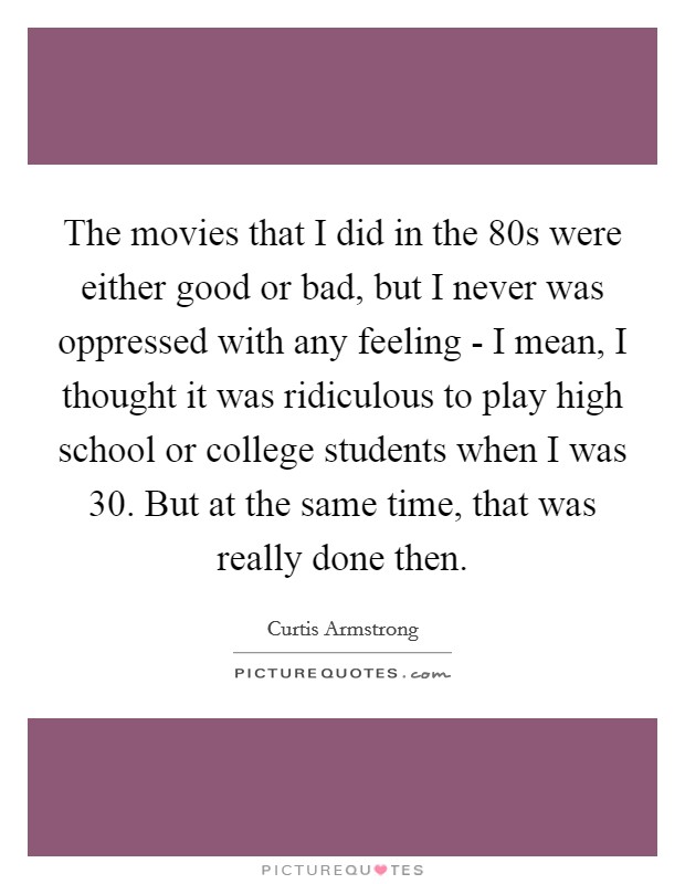 The movies that I did in the  80s were either good or bad, but I never was oppressed with any feeling - I mean, I thought it was ridiculous to play high school or college students when I was 30. But at the same time, that was really done then Picture Quote #1
